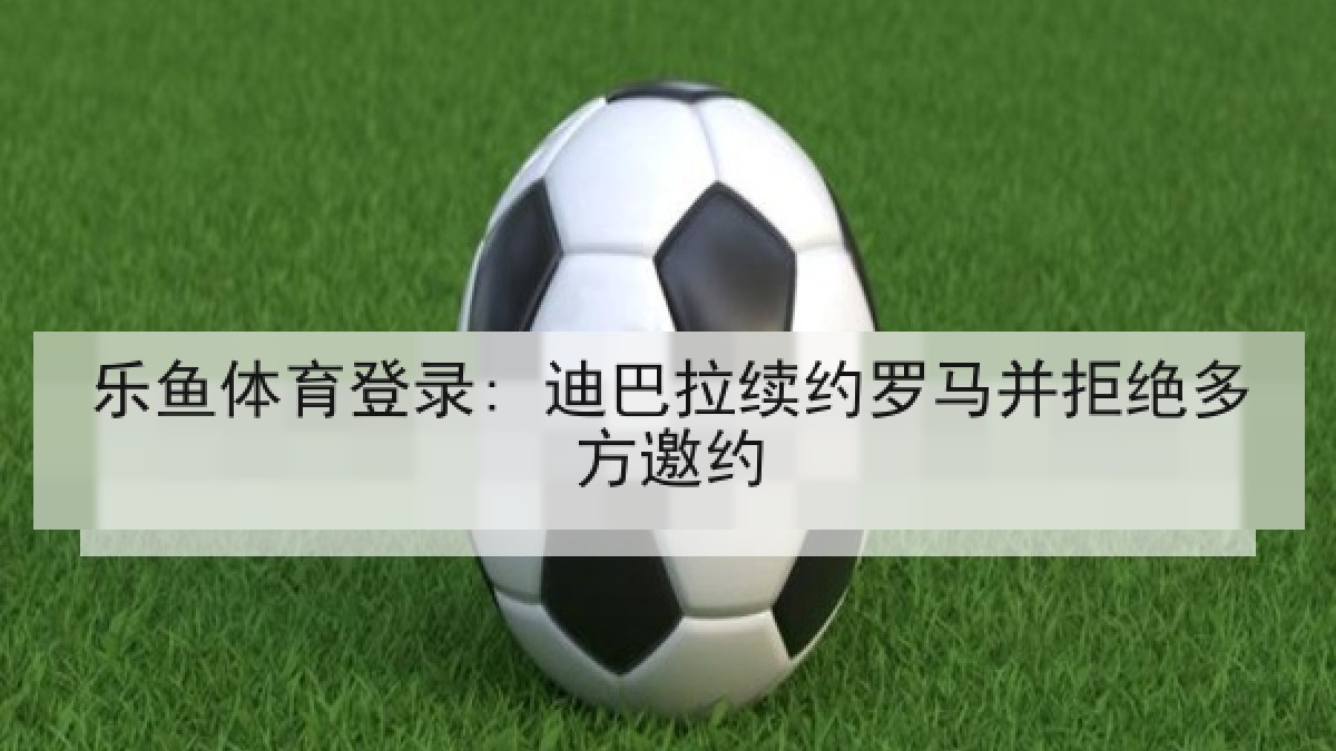 乐鱼体育登录: 迪巴拉续约罗马并拒绝多方邀约 乐鱼体育登录: 迪巴拉续约罗马并拒绝多方邀约