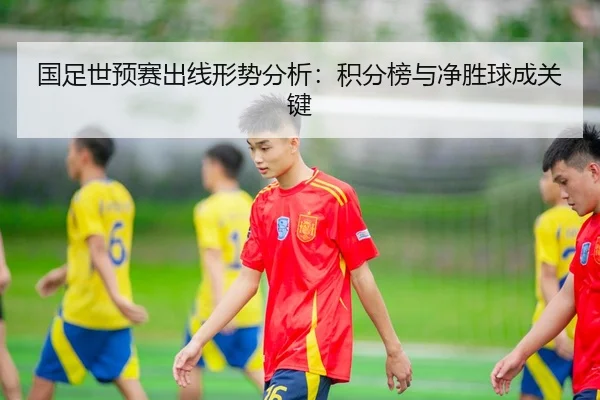 国足世预赛出线形势分析：积分榜与净胜球成关键