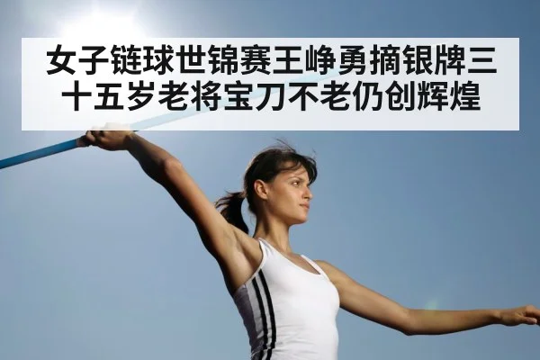 女子链球世锦赛王峥勇摘银牌三十五岁老将宝刀不老仍创辉煌