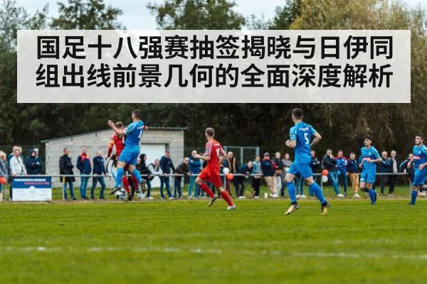 国足十八强赛抽签揭晓与日伊同组出线前景几何的全面深度解析