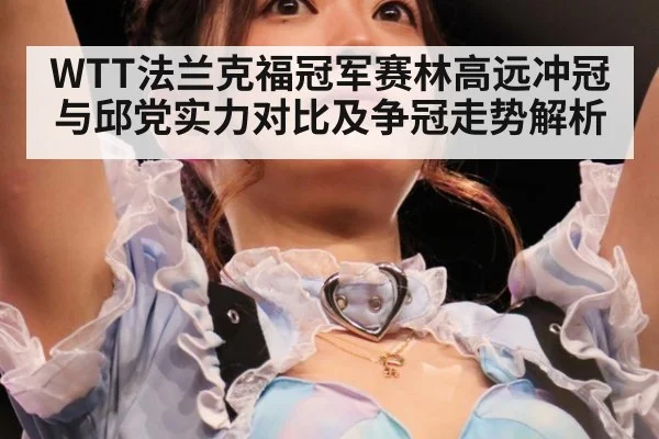 WTT法兰克福冠军赛林高远冲冠与邱党实力对比及争冠走势解析